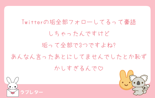 Twitterの垢全部フォローしてるって豪語しちゃったんですけど
垢って全部で3つですよね?
あんなん言ったあとにしてませんでしたとか恥ずかしすぎるんで