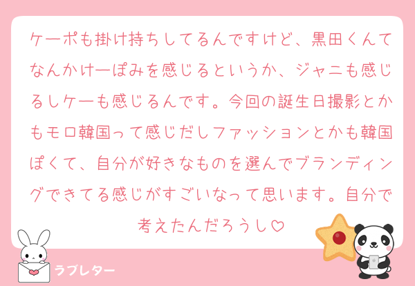 ケーポも掛け持ちしてるんですけど、黒田くんてなんかけーぽみを感じるというか、ジャニも感じるしケーも感じるんです。今回の誕生日撮影とかもモロ韓国って感じだしファッションとかも韓国ぽくて、自分が好きなものを選んでブランディングできてる感じがすごいなって思います。自分で考えたんだろうし