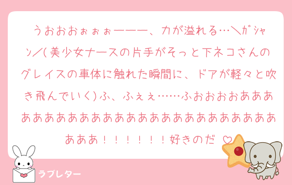 うおおおぉぉぉーーー、力が溢れる…＼ｶﾞｼｬﾝ／(美少女ナースの片手がそっと下ネコさんのグレイスの車体に触れた瞬間に、ドアが軽々と吹き飛んでいく)ふ、ふぇぇ……ふおおおおああああああああああああああああああああああああああああ！！！！！！好きのだ♡