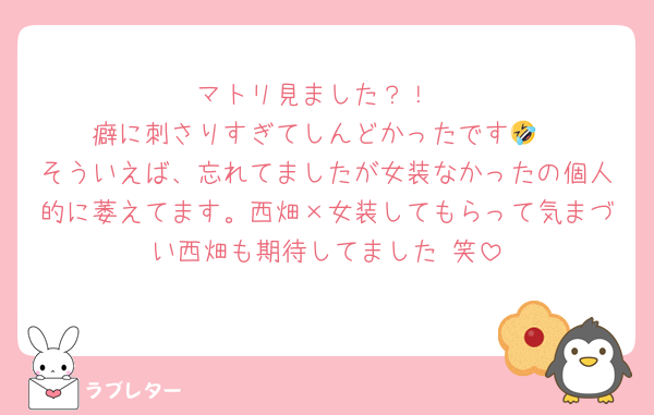 マトリ見ました？！
癖に刺さりすぎてしんどかったです🤣
そういえば、忘れてましたが女装なかったの個人的に萎えてます。西畑×女装してもらって気まづい西畑も期待してました♡笑