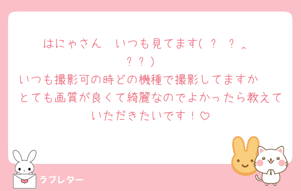 はにゃさん🤍いつも見てます( ՞ ᴗ  ̫ ᴗ՞)♡
いつも撮影可の時どの機種で撮影してますか🥺
とても画質が良くて綺麗なのでよかったら教えていただきたいです！