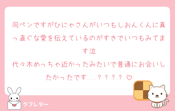 同ペンですがひにゃさんがいつもしおんくんに真っ直ぐな愛を伝えているのがすきでいつもみてます泣
代々木めっちゃ近かったみたいで普通にお会いしたかったです...ㅠㅠㅠㅠ