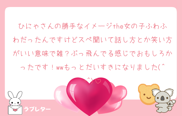 ひにゃさんの勝手なイメージthe女の子ふわふわだったんですけどスペ聞いて話し方とか笑い方がいい意味で雑？ぶっ飛んでる感じでおもしろかったです！wwもっとだいすきになりました(^-^)