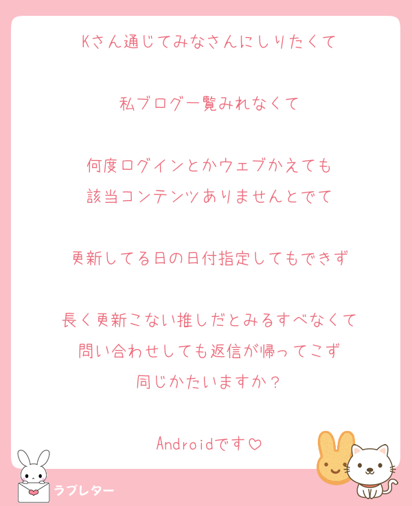 Kさん通じてみなさんにしりたくて

私ブログ一覧みれなくて

何度ログインとかウェブかえても
該当コンテンツありませんとでて

更新してる日の日付指定してもできず

長く更新こない推しだとみるすべなくて
問い合わせしても返信が帰ってこず
同じかたいますか？

Androidです