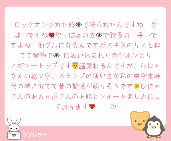 ロックオンされた時👁️で狩られたんですね🥹やばいですね💘やっぱあの方👁️で狩るの上手いですよね🫠他グルになるんですがスキズのリノと似てて実物で👁️‼️に吸い込まれたのシオンとリノがツートップです😇話変わるんですが、ひにゃさんの絵文字、スタンプの使い方が私の中学生時代の時に似てて昔の記憶が蘇りそうです🌞ひにゃさんのお寿司屋さんのお話とツイート楽しみにしております🫶🏻💖