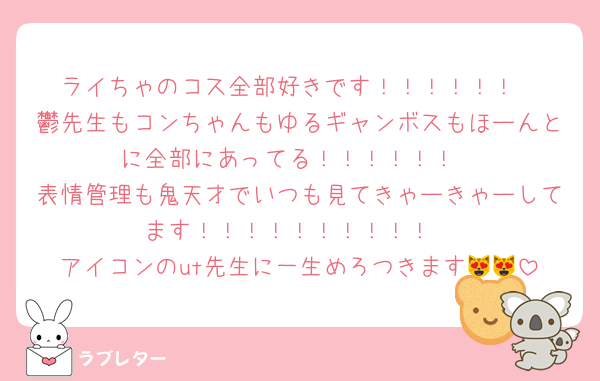 ライちゃのコス全部好きです！！！！！！
鬱先生もコンちゃんもゆるギャンボスもほーんとに全部にあってる！！！！！！
表情管理も鬼天才でいつも見てきゃーきゃーしてます！！！！！！！！！！
アイコンのut先生に一生めろつきます😻😻