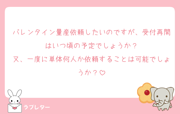 バレンタイン量産依頼したいのですが、受付再開はいつ頃の予定でしょうか？
又、一度に単体何人か依頼することは可能でしょうか？
