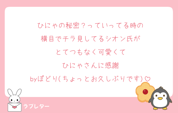 ひにゃの秘密？っていってる時の
横目でチラ見してるシオン氏が
とてつもなく可愛くて
ひにゃさんに感謝
byぽどり(ちょっとお久しぶりです)