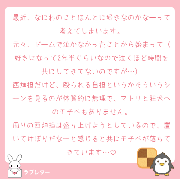 最近、なにわのことほんとに好きなのかなーって考えてしまいます。
元々、ドームで泣かなかったことから始まって（好きになって2年半ぐらいなので泣くほど時間を共にしてきてないのですが…）
西畑担だけど、殴られる自担というかそういうシーンを見るのが体質的に無理で、マトリと狂犬へのモチベもありません。
周りの西畑担は盛り上げようとしているので、置いてけぼりだなーと感じると共にモチベが落ちてきています…