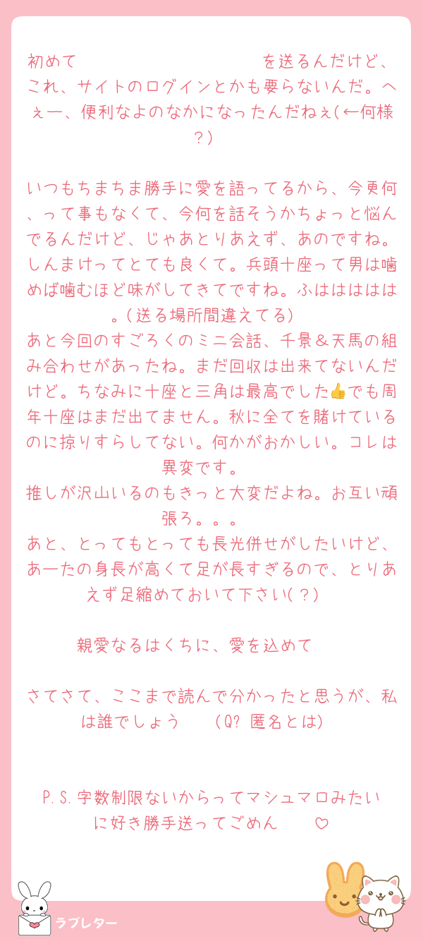初めて𝐋𝐎𝐕𝐄 𝐋𝐄𝐓𝐓𝐄𝐑を送るんだけど、これ、サイトのログインとかも要らないんだ。へぇー、便利なよのなかになったんだねぇ(←何様？)

いつもちまちま勝手に愛を語ってるから、今更何、って事もなくて、今何を話そうかちょっと悩んでるんだけど、じゃあとりあえず、あのですね。しんまけってとても良くて。兵頭十座って男は噛めば噛むほど味がしてきてですね。ふははははは。(送る場所間違えてる)
あと今回のすごろくのミニ会話、千景＆天馬の組み合わせがあったね。まだ回収は出来てないんだけど。ちなみに十座と三角は最高でした👍でも周年十座はまだ出てません。秋に全てを賭けているのに掠りすらしてない。何かがおかしい。コレは異変です。
推しが沢山いるのもきっと大変だよね。お互い頑張ろ。。。
あと、とってもとっても長光併せがしたいけど、あーたの身長が高くて足が長すぎるので、とりあえず足縮めておいて下さい(？)

親愛なるはくちに、愛を込めて♡♡

さてさて、ここまで読んで分かったと思うが、私は誰でしょう🤩🤩(Q︰匿名とは)


P.S.字数制限ないからってマシュマロみたいに好き勝手送ってごめん🫣🫣