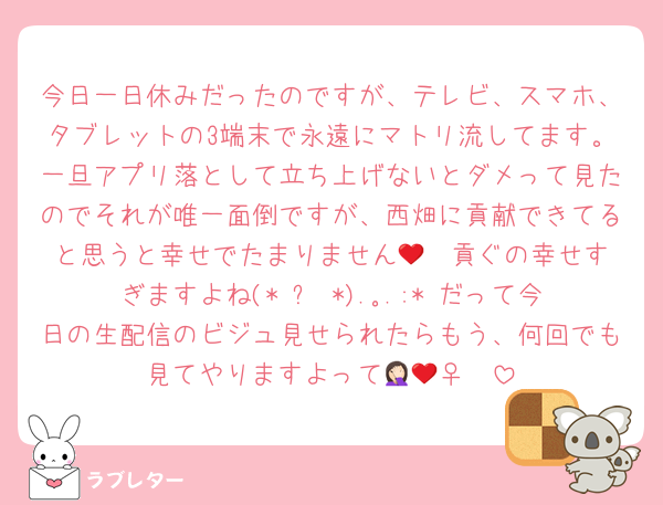 今日一日休みだったのですが、テレビ、スマホ、タブレットの3端末で永遠にマトリ流してます。一旦アプリ落として立ち上げないとダメって見たのでそれが唯一面倒ですが、西畑に貢献できてると思うと幸せでたまりません🥹❤️貢ぐの幸せすぎますよね(*˘︶˘*).｡.:*♡だって今日の生配信のビジュ見せられたらもう、何回でも見てやりますよって🤦🏻‍♀️❤️