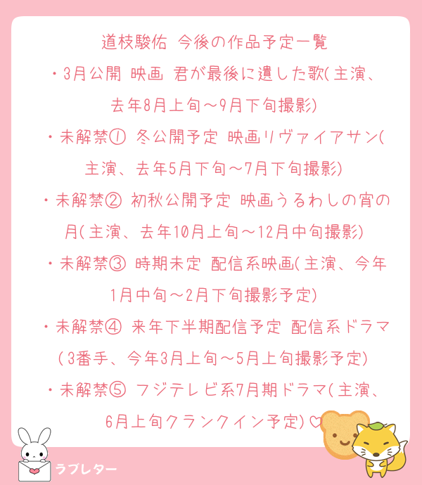 道枝駿佑 今後の作品予定一覧
・3月公開 映画 君が最後に遺した歌(主演、去年8月上旬～9月下旬撮影)
・未解禁① 冬公開予定 映画リヴァイアサン(主演、去年5月下旬～7月下旬撮影)
・未解禁② 初秋公開予定 映画うるわしの宵の月(主演、去年10月上旬～12月中旬撮影)
・未解禁③ 時期未定 配信系映画(主演、今年1月中旬～2月下旬撮影予定)
・未解禁④ 来年下半期配信予定 配信系ドラマ(3番手、今年3月上旬～5月上旬撮影予定)
・未解禁⑤ フジテレビ系7月期ドラマ(主演、6月上旬クランクイン予定)