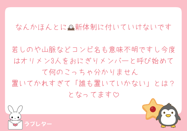 なんかほんとに🕰️新体制に付いていけないです
若しのや山脈などコンビ名も意味不明ですし今度はオリメン3人をおにぎりメンバーと呼び始めてて何のこっちゃ分かりません
置いてかれすぎて「誰も置いていかない」とは？となってます