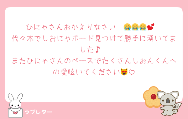 ひにゃさんおかえりなさい〜😭😭😭💕
代々木でしおにゃボード見つけて勝手に湧いてました♪
またひにゃさんのペースでたくさんしおんくんへの愛呟いてください😻