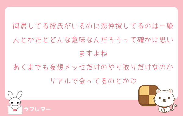 同居してる彼氏がいるのに恋仲探してるのは一般人とかだとどんな意味なんだろうって確かに思いますよね
あくまでも妄想メッセだけのやり取りだけなのかリアルで会ってるのとか