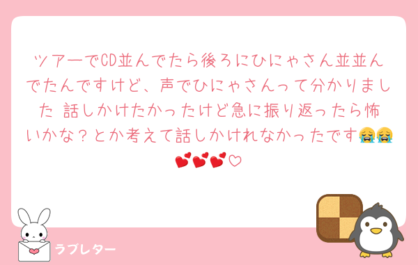 ツアーでCD並んでたら後ろにひにゃさん並並んでたんですけど、声でひにゃさんって分かりました‼️話しかけたかったけど急に振り返ったら怖いかな？とか考えて話しかけれなかったです😭😭💕💕💕