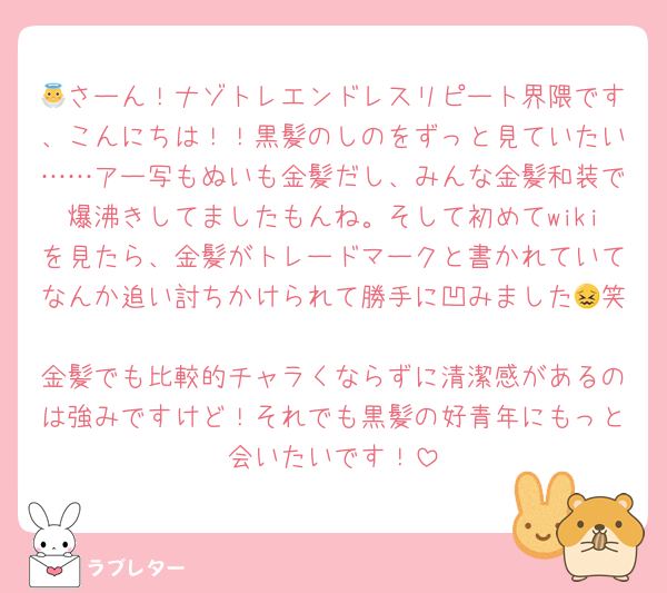 👼さーん！ナゾトレエンドレスリピート界隈です、こんにちは！！黒髪のしのをずっと見ていたい……アー写もぬいも金髪だし、みんな金髪和装で爆沸きしてましたもんね。そして初めてwikiを見たら、金髪がトレードマークと書かれていてなんか追い討ちかけられて勝手に凹みました😖笑
金髪でも比較的チャラくならずに清潔感があるのは強みですけど！それでも黒髪の好青年にもっと会いたいです！