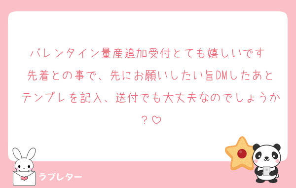 バレンタイン量産追加受付とても嬉しいです♡
先着との事で、先にお願いしたい旨DMしたあとテンプレを記入、送付でも大丈夫なのでしょうか？
