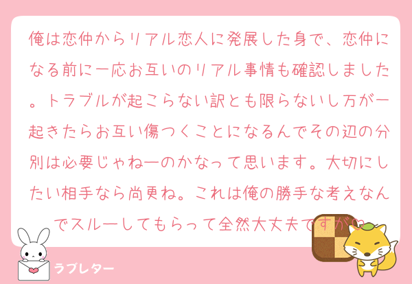 俺は恋仲からリアル恋人に発展した身で、恋仲になる前に一応お互いのリアル事情も確認しました。トラブルが起こらない訳とも限らないし万が一起きたらお互い傷つくことになるんでその辺の分別は必要じゃねーのかなって思います。大切にしたい相手なら尚更ね。これは俺の勝手な考えなんでスルーしてもらって全然大丈夫ですが