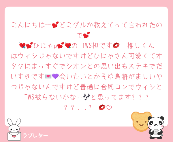 こんにちはー💕どこグルか教えてって言われたので💕
💘💕ひにゃp💕💘の TWS担です💋🩵推しくんはウィシじゃないですけどひにゃさん可愛くてオタクにまっすぐでシオンとの思い出もステキでだいすきです💌💜会いたいとかそゆ烏滸がましいやつじゃないんですけど普通に合同コンでウィシと TWS被らないかなー🎶と思ってます‎ദ്ദിᵔ.˛.ᵔ₎💋