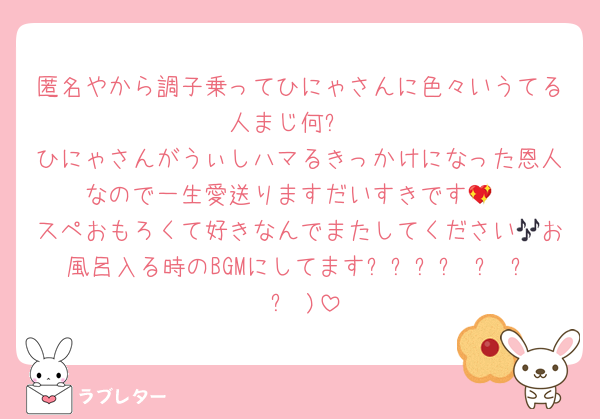 匿名やから調子乗ってひにゃさんに色々いうてる人まじ何❓
ひにゃさんがうぃしハマるきっかけになった恩人なので一生愛送りますだいすきです💖
スペおもろくて好きなんでまたしてください🎶お風呂入る時のBGMにしてますദ്ദി ˃ ᵕ ˂ )