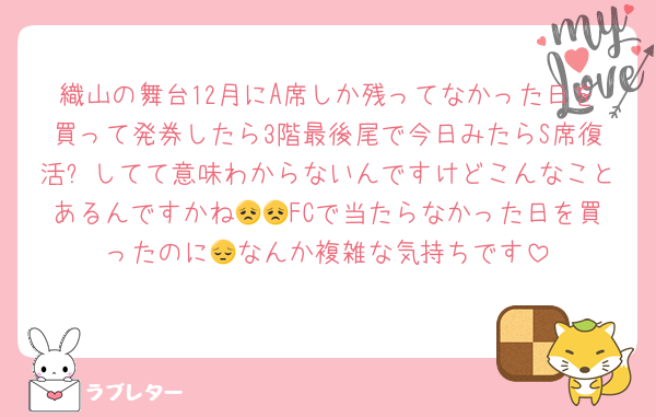 織山の舞台12月にA席しか残ってなかった日を買って発券したら3階最後尾で今日みたらS席復活❓してて意味わからないんですけどこんなことあるんですかね😞😞FCで当たらなかった日を買ったのに😔なんか複雑な気持ちです