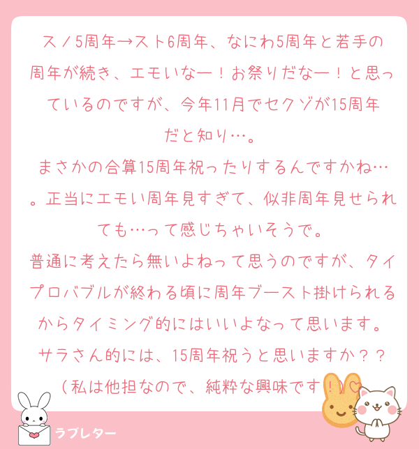 スノ5周年→スト6周年、なにわ5周年と若手の周年が続き、エモいなー！お祭りだなー！と思っているのですが、今年11月でセクゾが15周年だと知り…。
まさかの合算15周年祝ったりするんですかね…。正当にエモい周年見すぎて、似非周年見せられても…って感じちゃいそうで。
普通に考えたら無いよねって思うのですが、タイプロバブルが終わる頃に周年ブースト掛けられるからタイミング的にはいいよなって思います。
サラさん的には、15周年祝うと思いますか？？(私は他担なので、純粋な興味です！)