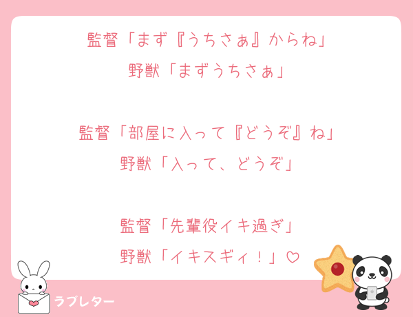 監督「まず『うちさぁ』からね」
野獣「まずうちさぁ」

監督「部屋に入って『どうぞ』ね」
野獣「入って、どうぞ」

監督「先輩役イキ過ぎ」
野獣「イキスギィ！」