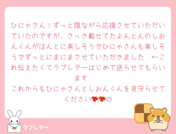 ひにゃさん！ずっと陰ながら応援させていただいていたのですが、さっき載せてたよんとんのしおんくんがほんとに楽しそうでひにゃさんも楽しそうでずっとにまにまさせていただきました🥲←これ伝えたくてラブレターはじめて送らせてもらいます🥹
これからもひにゃさんとしおんくんを見守らせてください💖💖