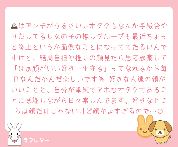 🕰はアンチがうるさいしオタクもなんか学級会やりだしてるし女の子の推しグループも最近ちょっと炎上というか面倒なことになっててだるいんですけど、結局自担や推しの顔見たら思考放棄して「はぁ顔がいい好き一生守る」ってなれるから毎日なんだかんだ楽しいです笑 好きな人達の顔がいいことと、自分が単純でアホなオタクであることに感謝しながら日々楽しんでます。好きなところは顔だけじゃないけど顔がよすぎるので…