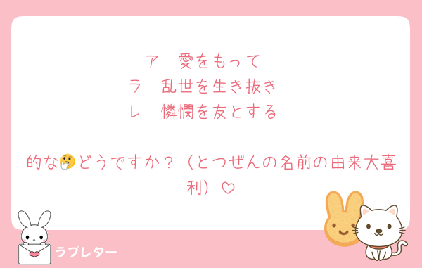 ア　愛をもって
ラ　乱世を生き抜き
レ　憐憫を友とする

的な🤔どうですか？（とつぜんの名前の由来大喜利）