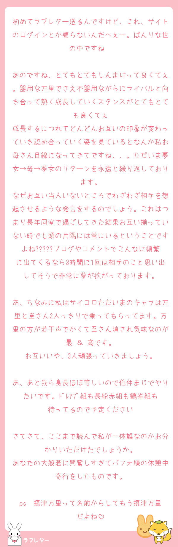 初めてラブレター送るんですけど、これ、サイトのログインとか要らないんだへぇー。ばんりな世の中ですね☺☺

あのですね、とてもとてもしんまけって良くてぇ。器用な万里でさえ不器用ながらにライバルと向き合って熱く成長していくスタンスがとてもとても良くてぇ
成長するにつれてどんどんお互いの印象が変わっていき認め合っていく姿を見ているとなんか私お母さん目線になってきてですね、、。ただいま夢女→母→夢女のリターンを永遠と繰り返しております。
なぜお互い当人いないところでわざわざ相手を想起させるような発言をするのでしょう。これはつまり長年同室で過ごしてきた結果お互い揃っていない時でも頭の片隅には常にいるということですよね?????ブログやコメントでこんなに頻繁に出てくるなら3時間に1回は相手のこと思い出してそうで非常に夢が拡がっております。

あ、ちなみに私はサイコロただいまのキャラは万里と至さん2人っきりで乗ってもらってます。万里の方が若干声でかくて至さん消され気味なのが最 ＆ 高です。
お互いいや、3人頑張っていきましょう。

あ、あと我ら身長ほぼ等しいので伯仲まじでやりたいです。ﾄﾞﾚｱﾌﾟ組も長船赤組も鶴雀組も待ってるので予定ください

さてさて、ここまで読んで私が一体誰なのかお分かりいただけたでしょうか。
あなたの大般若に興奮しすぎてパフォ練の休憩中奇行をしたものです。

ps  摂津万里って名前からしてもう摂津万里だよね
