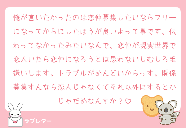 俺が言いたかったのは恋仲募集したいならフリーになってからにしたほうが良いよって事です。伝わってなかったみたいなんで。恋仲が現実世界で恋人いたら恋仲になろうとは思わないしむしろ毛嫌いします。トラブルがめんどいからっす。関係募集すんなら恋人じゃなくてそれ以外にするとかじゃだめなんすか？