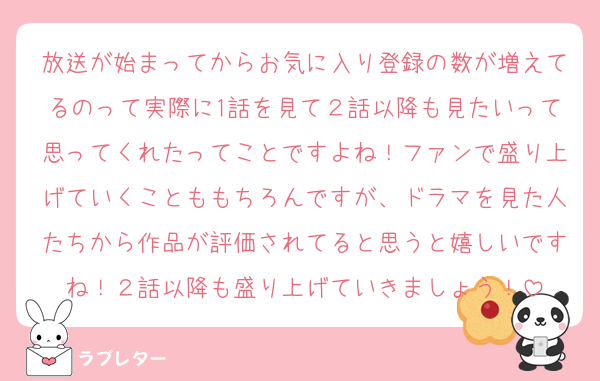 放送が始まってからお気に入り登録の数が増えてるのって実際に1話を見て２話以降も見たいって思ってくれたってことですよね！ファンで盛り上げていくことももちろんですが、ドラマを見た人たちから作品が評価されてると思うと嬉しいですね！２話以降も盛り上げていきましょう！