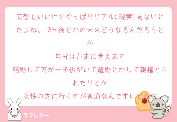 妄想もいいけどやっぱりリアル(現実)見ないとだよね。10年後とかの未来どうなるんだろうとか
自分はたまに考えます
結婚して万が一子供がいて離婚とかして親権とられたりとか
女性の方に行くのが普通なんですけどね