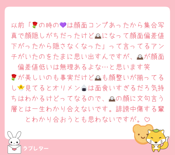 以前「🌹の時の💜は顔面コンプあったから集合写真で顔隠しがちだったけど🕰になって顔面偏差値下がったから隠さなくなった」って言ってるアンチがいたのをたまに思い出すんですが、🕰が顔面偏差値低いは無理あるよな…と思います笑
🌹が美しいのも事実だけど🕰も顔整いが揃ってるし🐣見てるとオリメン🍙は面食いすぎるだろ気持ちはわかるけどってなるので、🕰の顔に文句言う層とは一生わかり合えないです。誹謗中傷する輩とわかり合おうとも思わないですが。