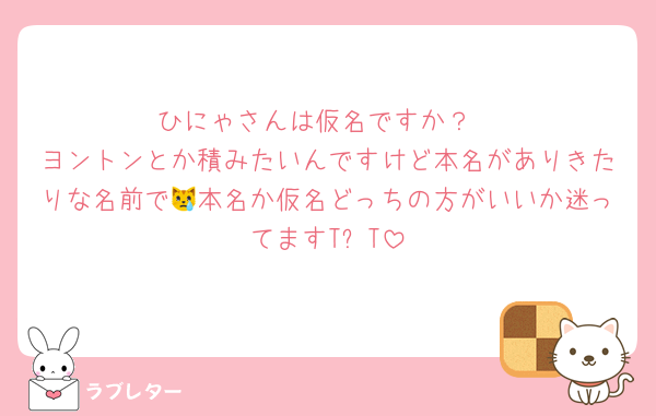 ひにゃさんは仮名ですか？
ヨントンとか積みたいんですけど本名がありきたりな名前で😿本名か仮名どっちの方がいいか迷ってますTᴖT