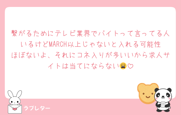 繋がるためにテレビ業界でバイトって言ってる人いるけどMARCH以上じゃないと入れる可能性ほぼないよ、それにコネ入りが多いいから求人サイトは当てにならない😩