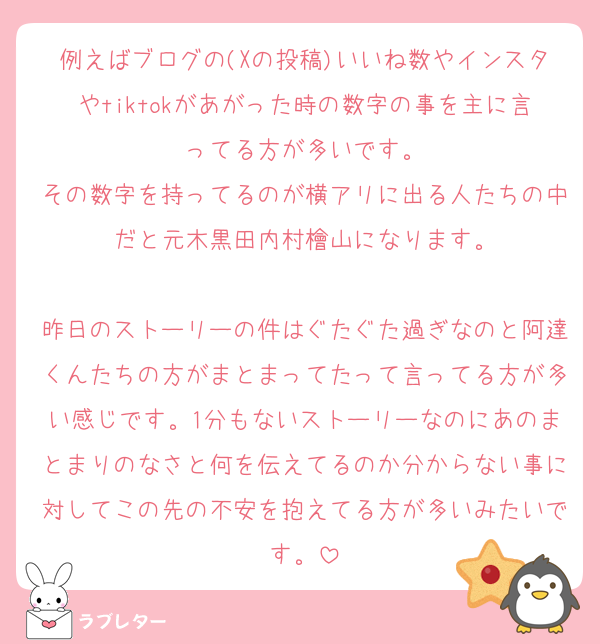 例えばブログの(Xの投稿)いいね数やインスタやtiktokがあがった時の数字の事を主に言ってる方が多いです。
その数字を持ってるのが横アリに出る人たちの中だと元木黒田内村檜山になります。

昨日のストーリーの件はぐたぐた過ぎなのと阿達くんたちの方がまとまってたって言ってる方が多い感じです。1分もないストーリーなのにあのまとまりのなさと何を伝えてるのか分からない事に対してこの先の不安を抱えてる方が多いみたいです。