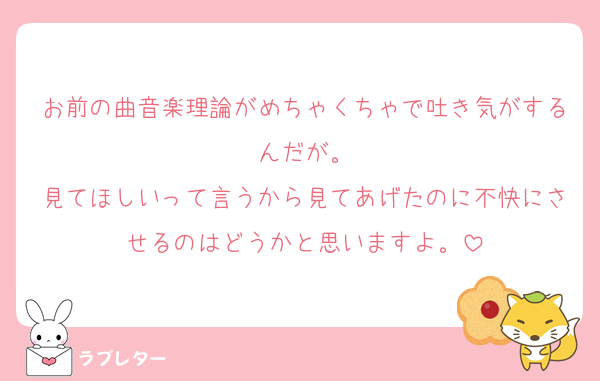 お前の曲音楽理論がめちゃくちゃで吐き気がするんだが。
見てほしいって言うから見てあげたのに不快にさせるのはどうかと思いますよ。