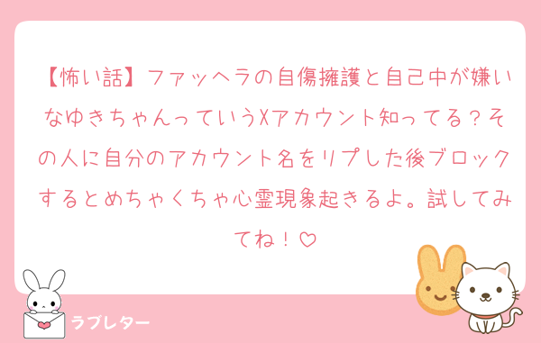 【怖い話】ファッヘラの自傷擁護と自己中が嫌いなゆきちゃんっていうXアカウント知ってる？その人に自分のアカウント名をリプした後ブロックするとめちゃくちゃ心霊現象起きるよ。試してみてね！