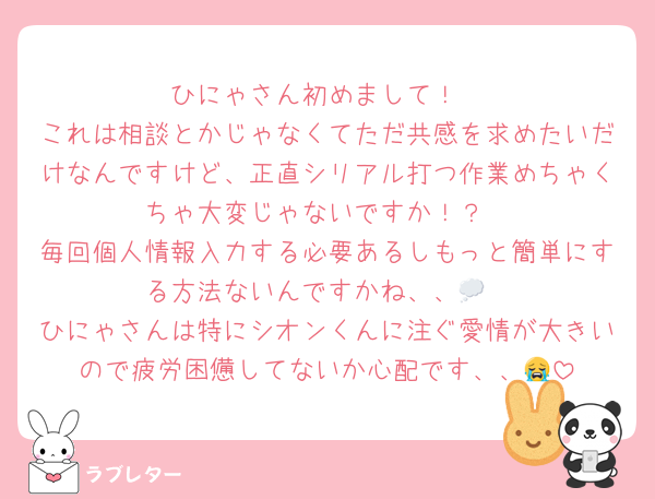 ひにゃさん初めまして！
これは相談とかじゃなくてただ共感を求めたいだけなんですけど、正直シリアル打つ作業めちゃくちゃ大変じゃないですか！？
毎回個人情報入力する必要あるしもっと簡単にする方法ないんですかね、、💭
ひにゃさんは特にシオンくんに注ぐ愛情が大きいので疲労困憊してないか心配です、、😭