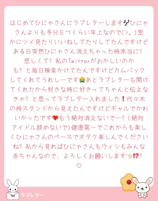 はじめてひにゃさんにラブレターします🎶ひにゃさんよりも多分５つくらい年上なので(ﾝ。)密かにツイ見たりいいねしてたりしてたんですけどある日突然ひにゃさん消えちゃった時本当に❗️悲しくて❗️私のTwitterがおかしいのかも❗️と毎日検索かけてたんですけどカムバックしてくれてうれしーです😭あとラブレターも開けてくれたから好きな時に好きってちゃんと伝えなきゃ❗️と思ってラブレター入れました🎶代々木の時スタンドから見えたんですけどギャルでかわいかったです💖もう絶対消えないでー❗️(絶対アイドル辞めないで)健康第一でこれからも楽しくひにゃさんのペースでオタク楽しんでくださいね❗️私から見ればひにゃさんもウィシもみんな赤ちゃんなので、よろしくお願いします👈🏻⁉️