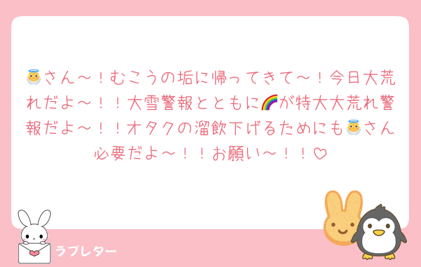 👼さん～！むこうの垢に帰ってきて～！今日大荒れだよ～！！大雪警報とともに🌈が特大大荒れ警報だよ～！！オタクの溜飲下げるためにも👼さん必要だよ～！！お願い～！！