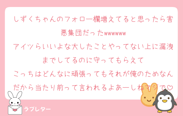 しずくちゃんのフォロー欄増えてると思ったら害悪集団だったwwwwww
アイツらいいよな大したことやってない上に漏洩までしてるのに守ってもらえて
こっちはどんなに頑張ってもそれが俺のためなんだから当たり前って言われるよあーしねマジで