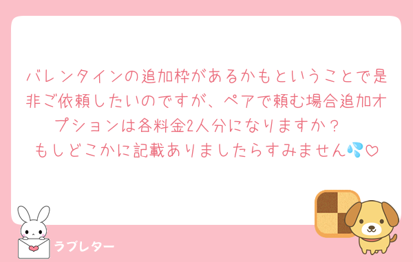 バレンタインの追加枠があるかもということで是非ご依頼したいのですが、ペアで頼む場合追加オプションは各料金2人分になりますか？
もしどこかに記載ありましたらすみません💦
