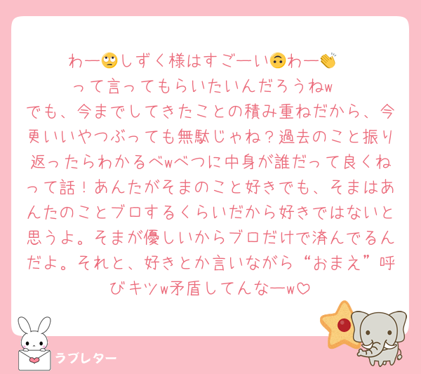 わー🙄しずく様はすごーい🙃わー👏
って言ってもらいたいんだろうねw
でも、今までしてきたことの積み重ねだから、今更いいやつぶっても無駄じゃね？過去のこと振り返ったらわかるべwべつに中身が誰だって良くねって話！あんたがそまのこと好きでも、そまはあんたのことブロするくらいだから好きではないと思うよ。そまが優しいからブロだけで済んでるんだよ。それと、好きとか言いながら“おまえ”呼びキツw矛盾してんなーw