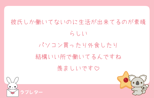 彼氏しか働いてないのに生活が出来てるのが素晴らしい
パソコン買ったり外食したり
結構いい所で働いてるんですね
羨ましいです