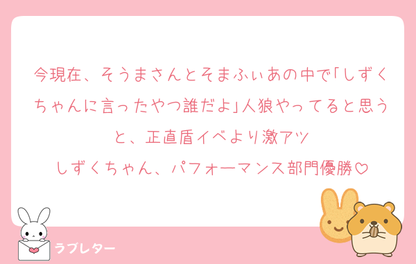 今現在、そうまさんとそまふぃあの中で｢しずくちゃんに言ったやつ誰だよ｣人狼やってると思うと、正直盾イベより激アツ
しずくちゃん、パフォーマンス部門優勝