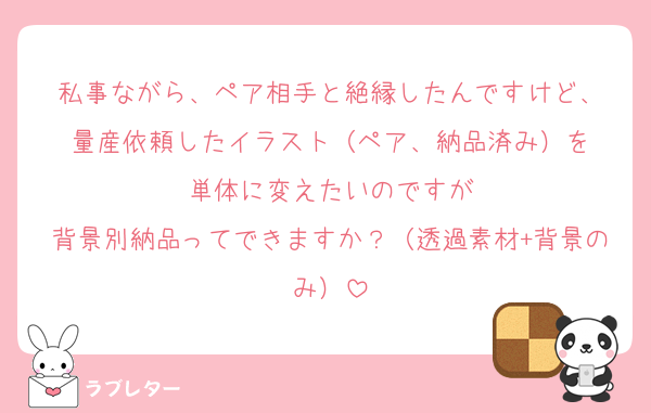 私事ながら、ペア相手と絶縁したんですけど、
量産依頼したイラスト（ペア、納品済み）を
単体に変えたいのですが
背景別納品ってできますか？（透過素材+背景のみ）